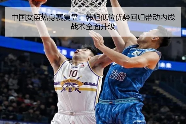 中国女篮热身赛复盘：韩旭低位优势回归带动内线战术全面升级