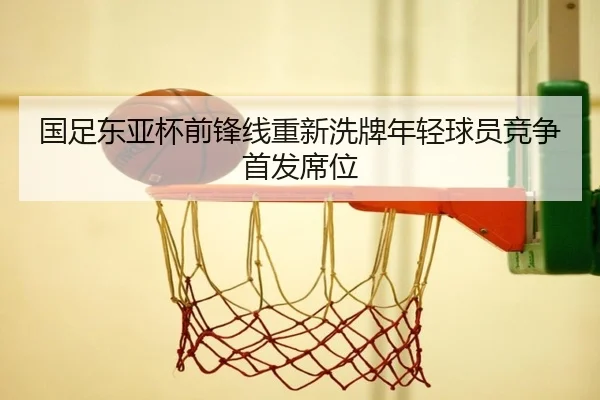 国足东亚杯前锋线重新洗牌年轻球员竞争首发席位