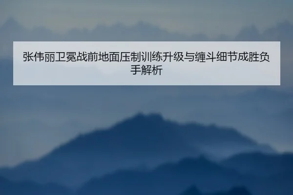 张伟丽卫冕战前地面压制训练升级与缠斗细节成胜负手解析